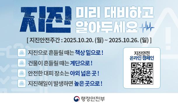 지진 미리 대비하고 알아두세요 지진안전주간 : 2025.10.20. (월) ~ 2025.10.26. (일) 지진으로 흔들릴 때는 책상 밑으로! 건물이 흔들릴 때는 계단으로! 안전한 대피 장소는 야외 넓은 곳! 지진해일이 발생하면 높은곳으로! 행정안전부