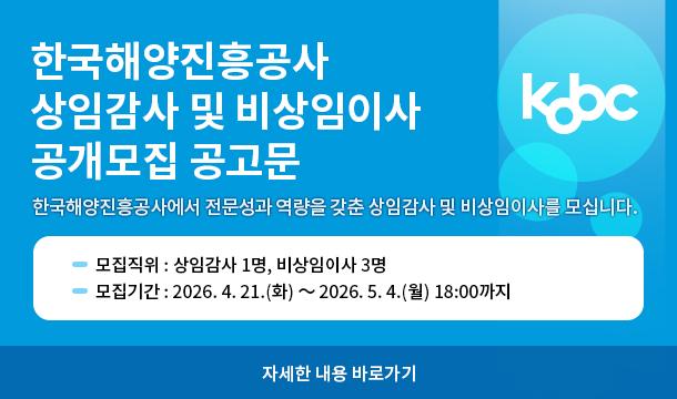 한국해양진흥공사 상임감사 및 비상임이사 공개모집 공고문 한국해양진흥공사에서 전문성과 역량을 갖춘 상임감사 및 비상임이사를 모십니다. 모집직위 : 상임감사 1명, 비상임이사 3명 모집기간 : 2026.4.21.(화) ~ 2026.5.4.(월) 18:00까지 자세한 내용 바로가기