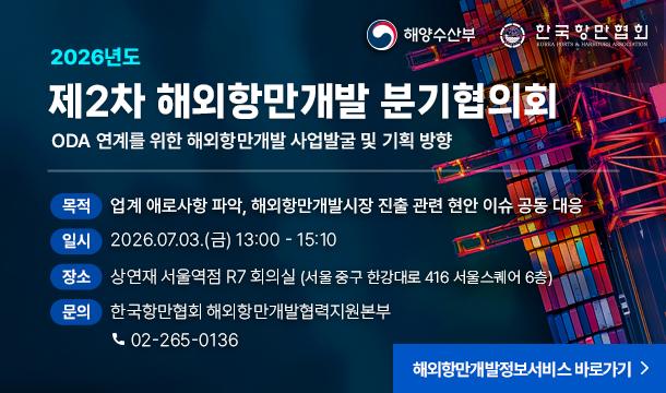 2026년도 제2차 해외항만개발 분기협의회 해양수산부 한국항만협회 ODA 연계를 위한 해외항만개발 사업발굴 및 기획 방향 목적 : 업계 애로사항 파악, 해외항만개발시장 진출 관련 현안 이슈 공동 대응 일시 : 2026.07.03.(금) 13:00 - 15:10 장소 : 상연재 서울역점 R7 회의실 (서울 중구 한강대로 416 서울스퀘어 6층) 문의 : 한국항만협회 해외항만개발협력지원본부 02-265-0136 해외항만개발정보서비스 바로가기>