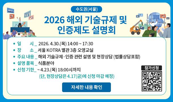 수도권(서울) 2026 해외 기술규제 및 인증제도 설명회 일시 2026.4.30.(목) 14:00 ~ 17:30 장소 서울 KOTRA 별관 3층 오영교실 주요 내용해외 기술규제 및 인증 관련 설명 및 현장상담 (법률상담포함) 설명품목 식품분야 신청기한 ~4.23.(목) 18:00시까지(단,현장상담은 4.17(금)에 신청 마감 예정) 자세한 내용 확인